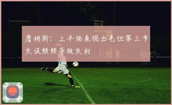 詹姆斯：上半场表现出色但第三节失误频频导致失利