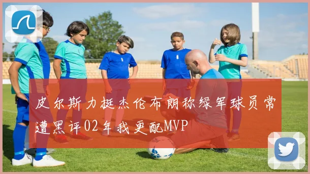 皮尔斯力挺杰伦布朗称绿军球员常遭黑评02年我更配MVP