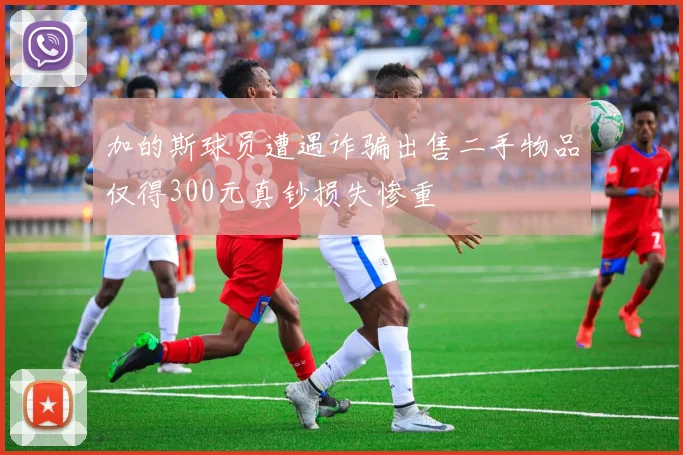 加的斯球员遭遇诈骗出售二手物品仅得300元真钞损失惨重