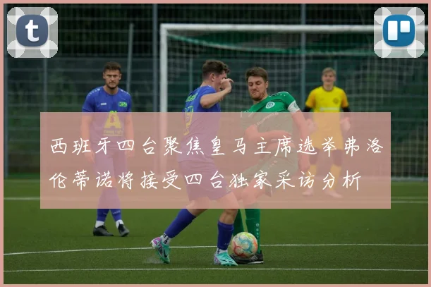 西班牙四台聚焦皇马主席选举弗洛伦蒂诺将接受四台独家采访分析
