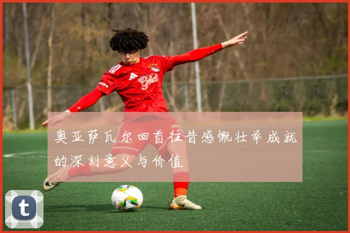 奥亚萨瓦尔回首往昔感慨壮举成就的深刻意义与价值