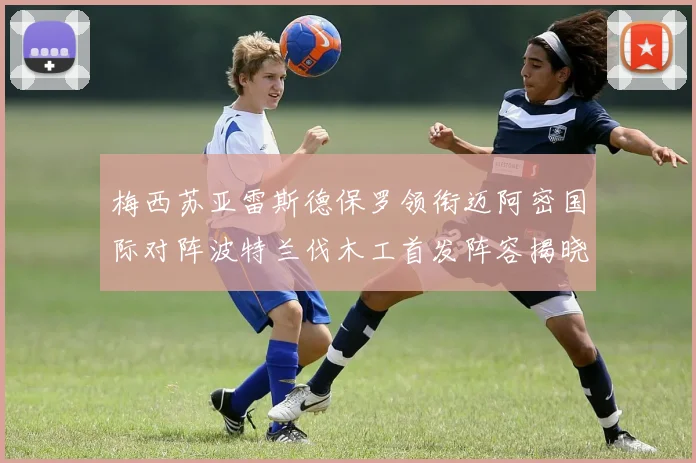 梅西苏亚雷斯德保罗领衔迈阿密国际对阵波特兰伐木工首发阵容揭晓