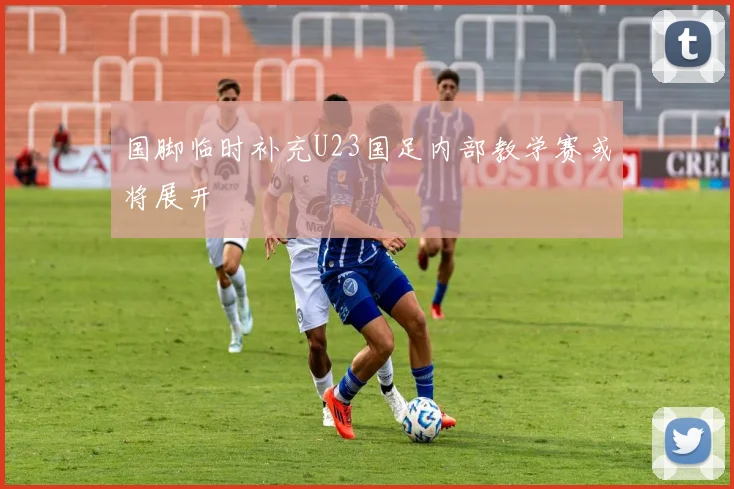 国脚临时补充U23国足内部教学赛或将展开
