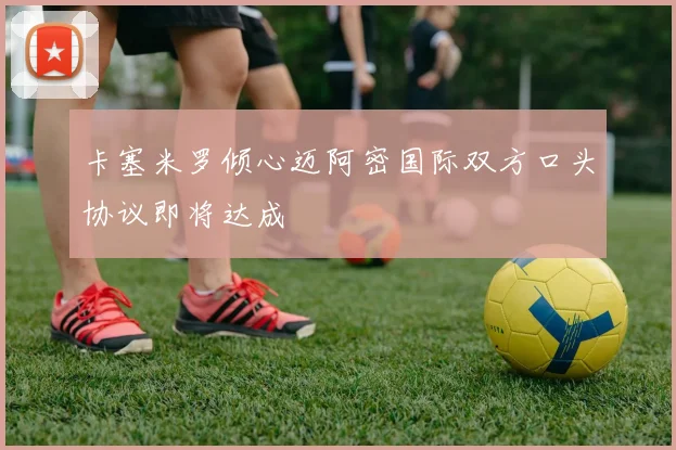 卡塞米罗倾心迈阿密国际双方口头协议即将达成