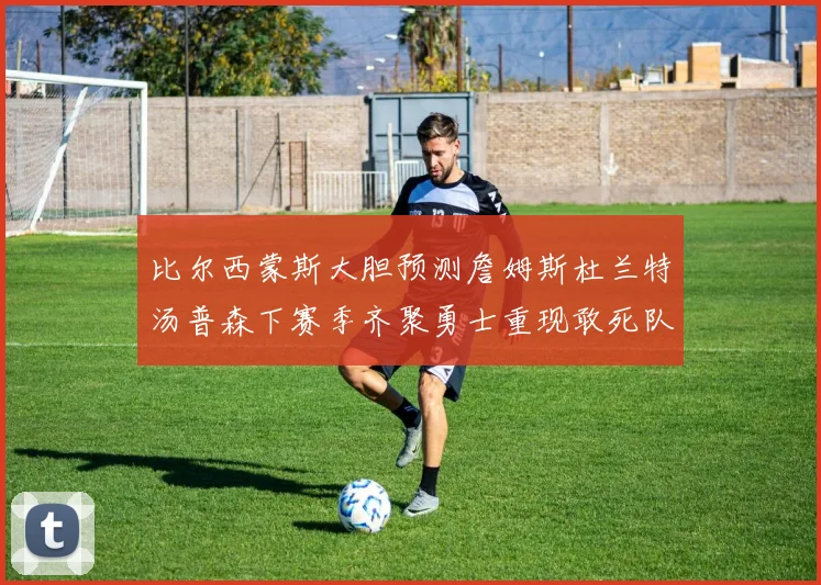 比尔西蒙斯大胆预测詹姆斯杜兰特汤普森下赛季齐聚勇士重现敢死队辉煌