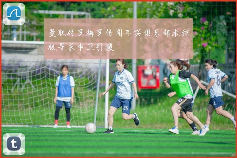 曼联对罗梅罗传闻不实俱乐部未积极寻求中卫引援