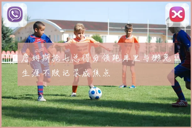 詹姆斯抢七总得分领跑库里与獭兔生涯不败记录成焦点