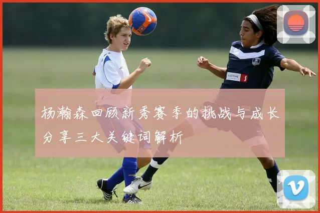 杨瀚森回顾新秀赛季的挑战与成长分享三大关键词解析