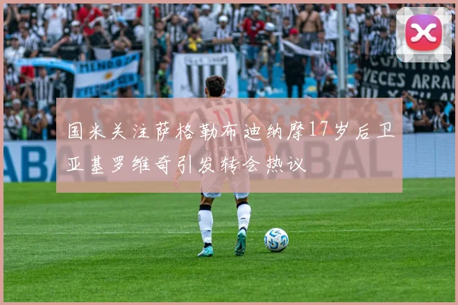 国米关注萨格勒布迪纳摩17岁后卫亚基罗维奇引发转会热议