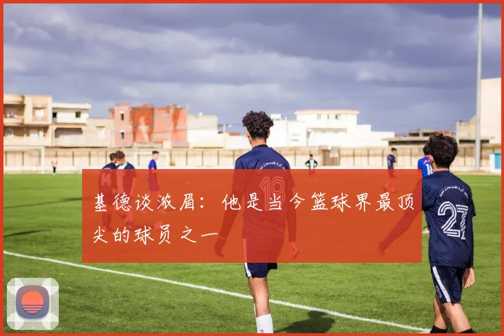 基德谈浓眉：他是当今篮球界最顶尖的球员之一
